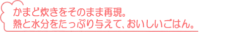 かまど炊きをそのまま再現。熱と水分をたっぷり与えて、おいしいごはん。