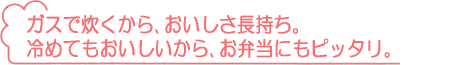 ガスで炊くから、おいしさ長持ち。冷めてもおいしいから、お弁当にもピッタリ。